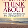 You Become What You Think About: How Your Mind Creates the World You Live In